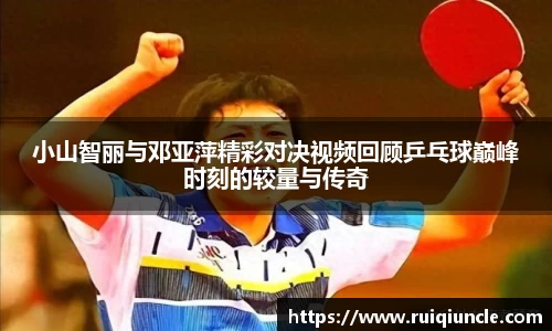 小山智丽与邓亚萍精彩对决视频回顾乒乓球巅峰时刻的较量与传奇